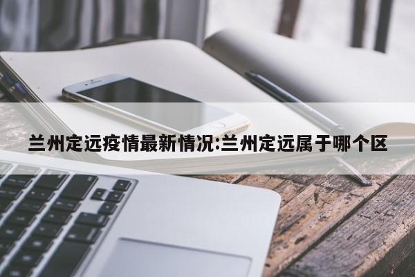 兰州定远疫情最新情况:兰州定远属于哪个区