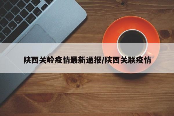 陕西关岭疫情最新通报/陕西关联疫情