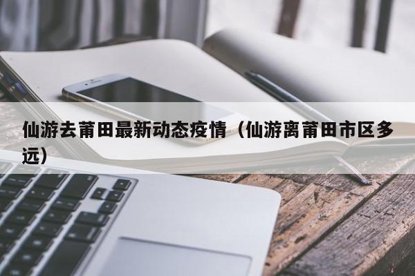 仙游去莆田最新动态疫情（仙游离莆田市区多远）