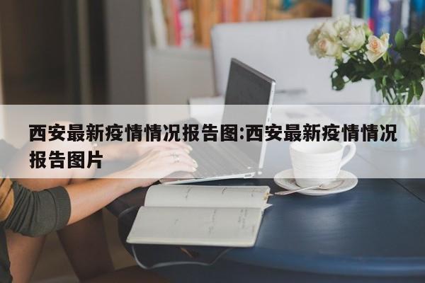 西安最新疫情情况报告图:西安最新疫情情况报告图片
