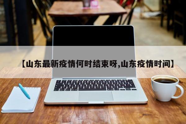 【山东最新疫情何时结束呀,山东疫情时间】