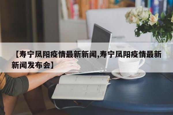 【寿宁凤阳疫情最新新闻,寿宁凤阳疫情最新新闻发布会】