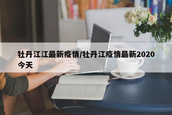 牡丹江江最新疫情/牡丹江疫情最新2020今天