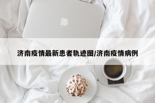 济南疫情最新患者轨迹图/济南疫情病例