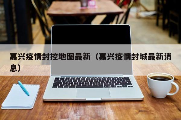 嘉兴疫情封控地图最新（嘉兴疫情封城最新消息）