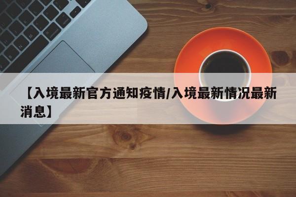 【入境最新官方通知疫情/入境最新情况最新消息】