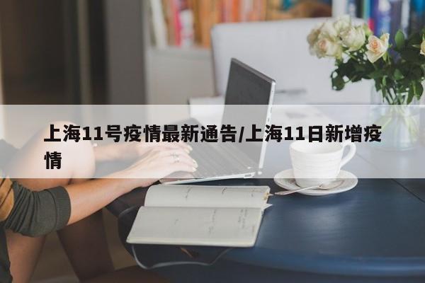 上海11号疫情最新通告/上海11日新增疫情