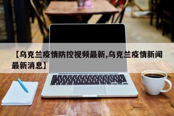 【乌克兰疫情防控视频最新,乌克兰疫情新闻最新消息】