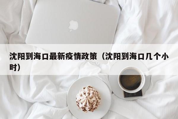 沈阳到海口最新疫情政策（沈阳到海口几个小时）