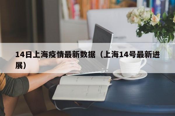 14日上海疫情最新数据（上海14号最新进展）