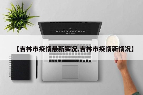 【吉林市疫情最新实况,吉林市疫情新情况】