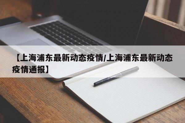 【上海浦东最新动态疫情/上海浦东最新动态疫情通报】