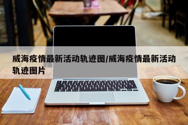 威海疫情最新活动轨迹图/威海疫情最新活动轨迹图片