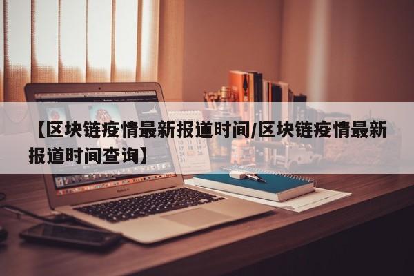 【区块链疫情最新报道时间/区块链疫情最新报道时间查询】