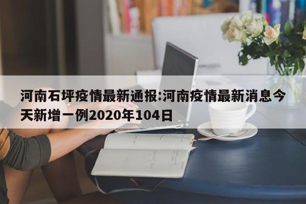 河南石坪疫情最新通报:河南疫情最新消息今天新增一例2020年104日