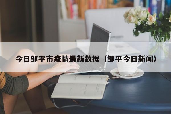 今日邹平市疫情最新数据（邹平今日新闻）