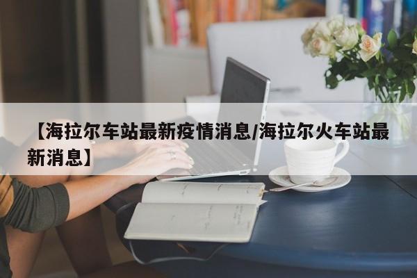 【海拉尔车站最新疫情消息/海拉尔火车站最新消息】