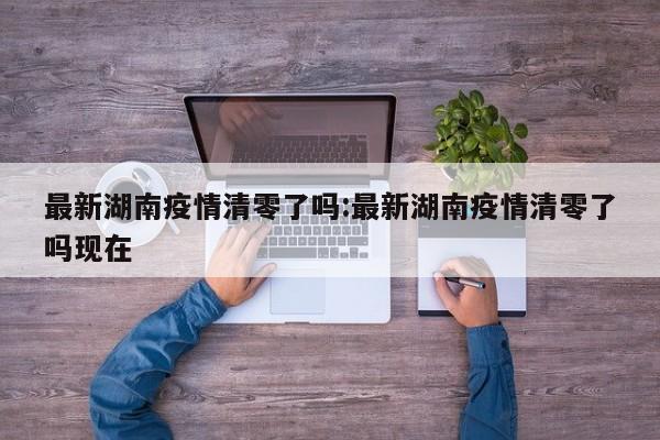 最新湖南疫情清零了吗:最新湖南疫情清零了吗现在