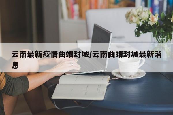 云南最新疫情曲靖封城/云南曲靖封城最新消息