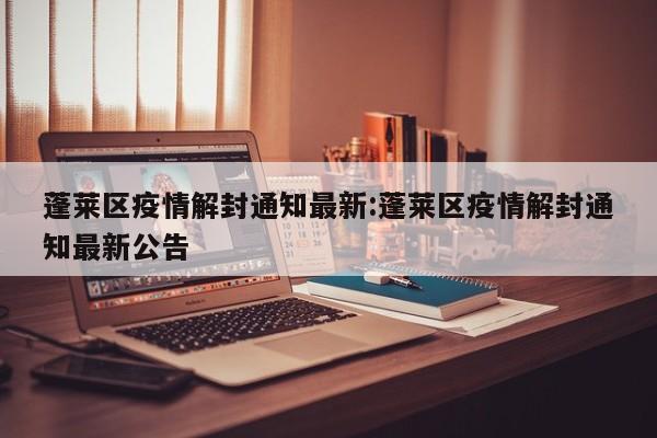 蓬莱区疫情解封通知最新:蓬莱区疫情解封通知最新公告