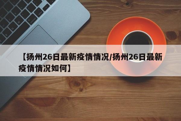 【扬州26日最新疫情情况/扬州26日最新疫情情况如何】