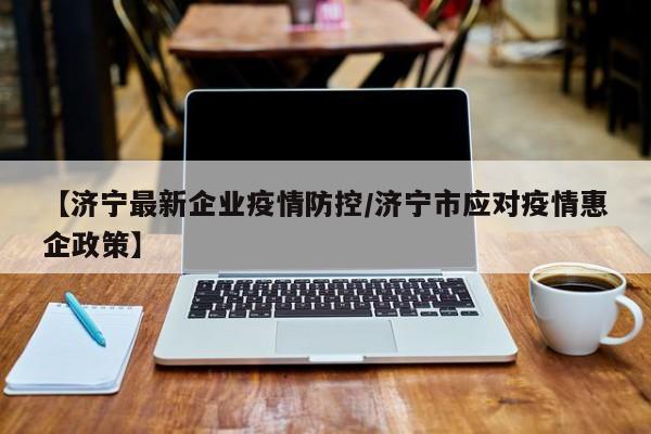 【济宁最新企业疫情防控/济宁市应对疫情惠企政策】