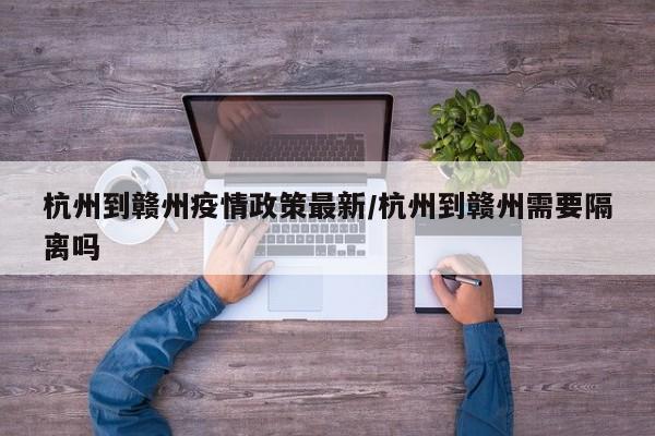 杭州到赣州疫情政策最新/杭州到赣州需要隔离吗