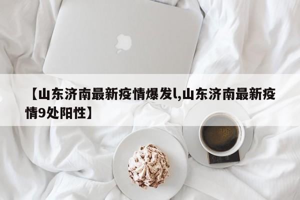 【山东济南最新疫情爆发l,山东济南最新疫情9处阳性】