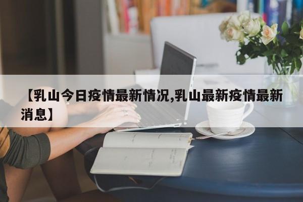【乳山今日疫情最新情况,乳山最新疫情最新消息】