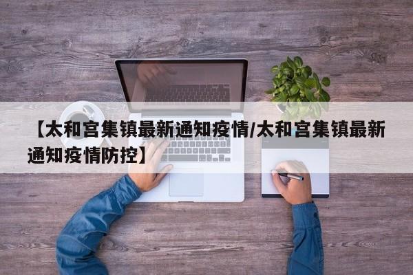 【太和宫集镇最新通知疫情/太和宫集镇最新通知疫情防控】