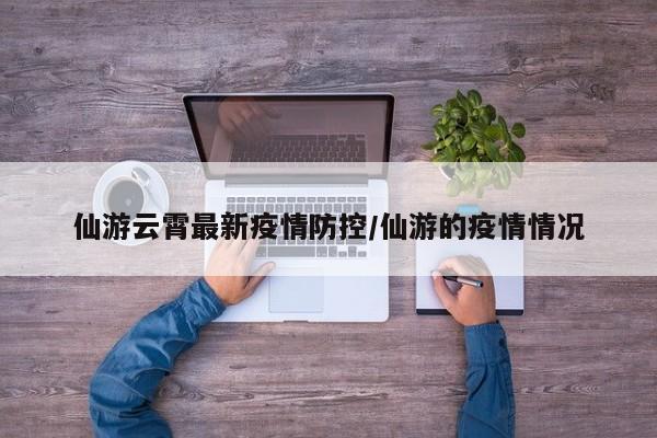 仙游云霄最新疫情防控/仙游的疫情情况