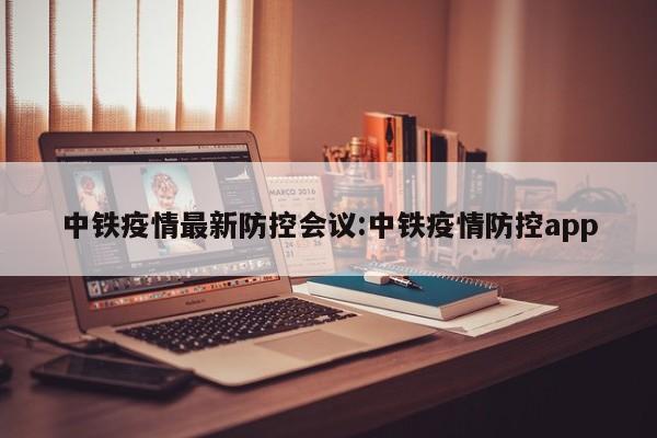 中铁疫情最新防控会议:中铁疫情防控app