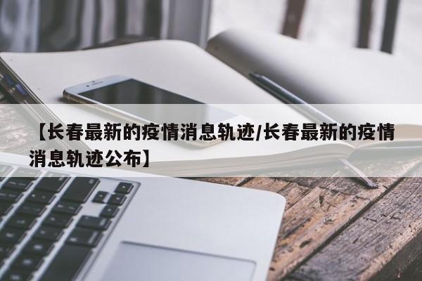 【长春最新的疫情消息轨迹/长春最新的疫情消息轨迹公布】