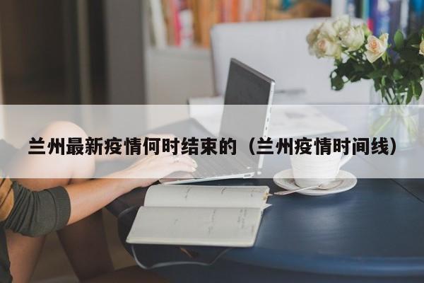 兰州最新疫情何时结束的（兰州疫情时间线）