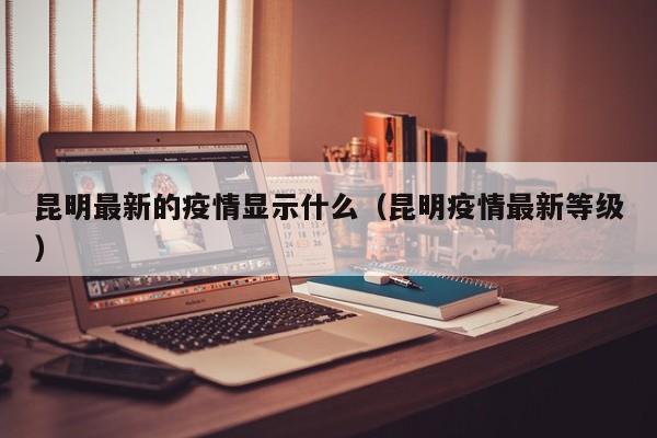 昆明最新的疫情显示什么（昆明疫情最新等级）