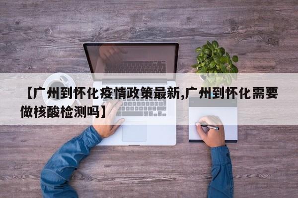 【广州到怀化疫情政策最新,广州到怀化需要做核酸检测吗】