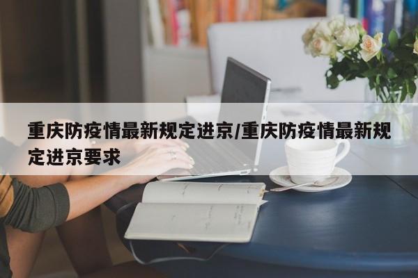 重庆防疫情最新规定进京/重庆防疫情最新规定进京要求