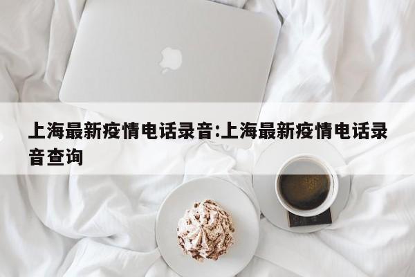 上海最新疫情电话录音:上海最新疫情电话录音查询