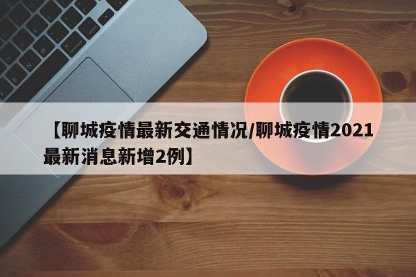 【聊城疫情最新交通情况/聊城疫情2021最新消息新增2例】