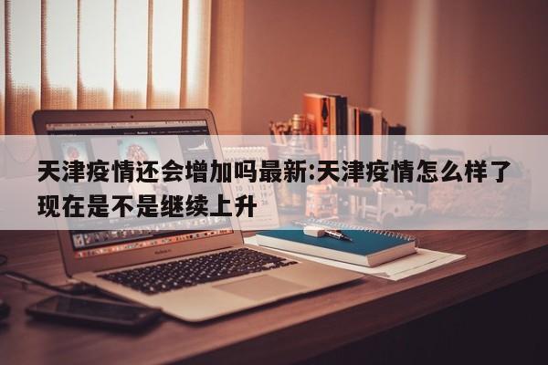 天津疫情还会增加吗最新:天津疫情怎么样了现在是不是继续上升
