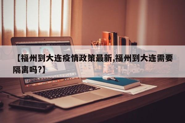 【福州到大连疫情政策最新,福州到大连需要隔离吗?】