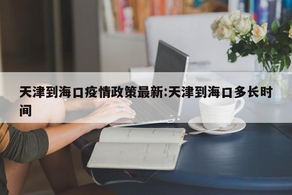 天津到海口疫情政策最新:天津到海口多长时间