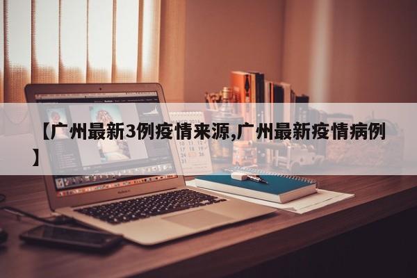【广州最新3例疫情来源,广州最新疫情病例】