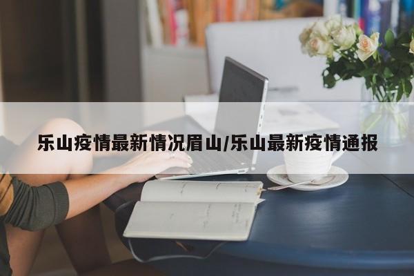 乐山疫情最新情况眉山/乐山最新疫情通报