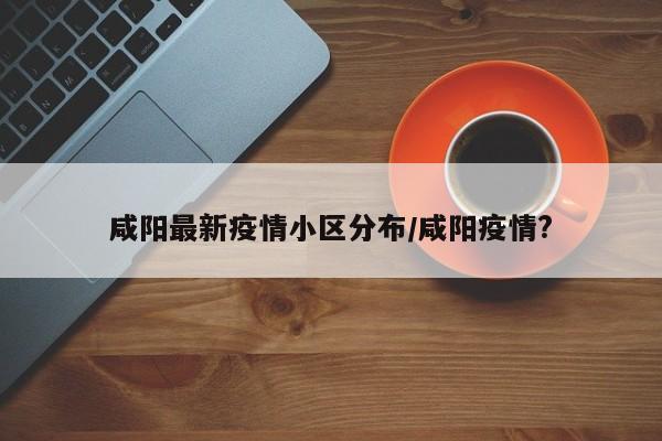 咸阳最新疫情小区分布/咸阳疫情?