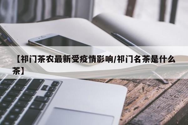 【祁门茶农最新受疫情影响/祁门名茶是什么茶】